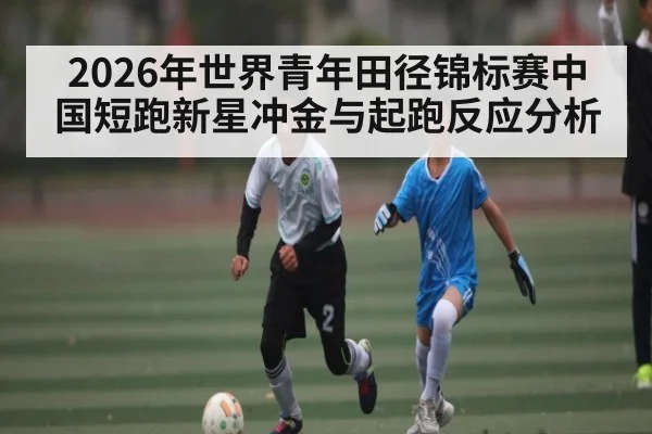 2026年世界青年田径锦标赛中国短跑新星冲金与起跑反应分析 | xingkong